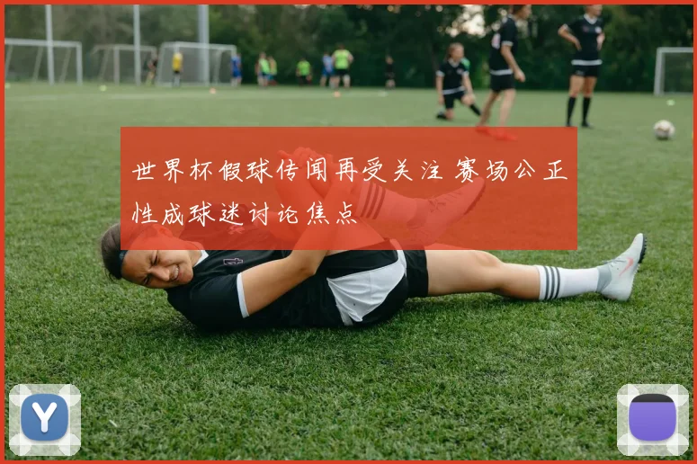 世界杯假球传闻再受关注 赛场公正性成球迷讨论焦点