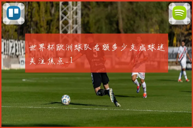 世界杯欧洲球队名额多少支成球迷关注焦点_1