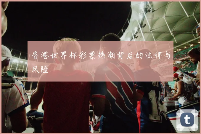 香港世界杯彩票热潮背后的法律与风险
