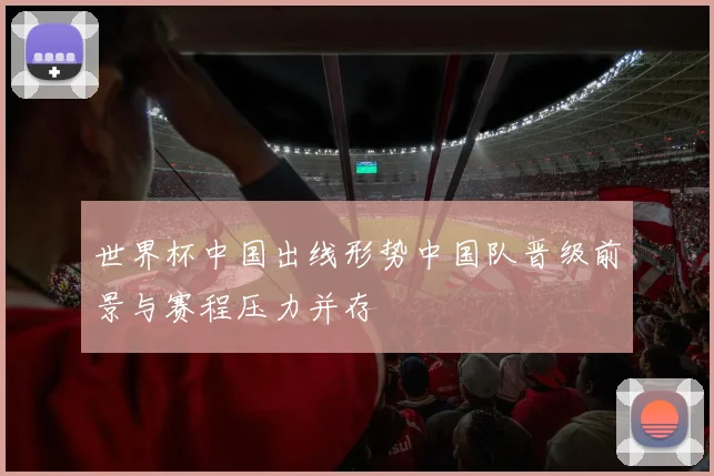 世界杯中国出线形势中国队晋级前景与赛程压力并存